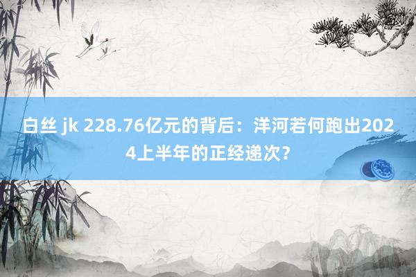 白丝 jk 228.76亿元的背后：洋河若何跑出2024上半年的正经递次？