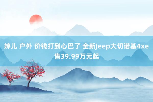 婷儿 户外 价钱打到心巴了 全新Jeep大切诺基4xe售39.99万元起