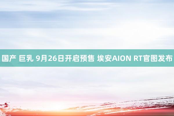 国产 巨乳 9月26日开启预售 埃安AION RT官图发布