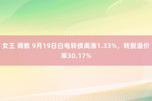 女王 调教 9月19日白电转债高涨1.33%，转股溢价率30.17%