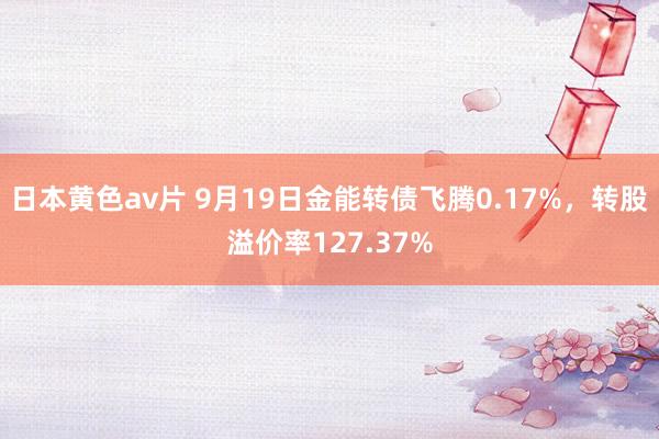 日本黄色av片 9月19日金能转债飞腾0.17%，转股溢价率127.37%