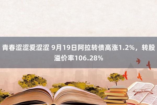 青春涩涩爱涩涩 9月19日阿拉转债高涨1.2%，转股溢价率106.28%