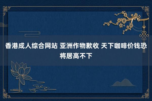 香港成人综合网站 亚洲作物歉收 天下咖啡价钱恐将居高不下