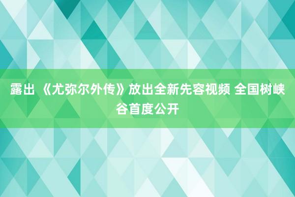 露出 《尤弥尔外传》放出全新先容视频 全国树峡谷首度公开