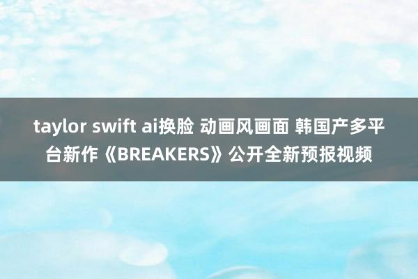 taylor swift ai换脸 动画风画面 韩国产多平台新作《BREAKERS》公开全新预报视频