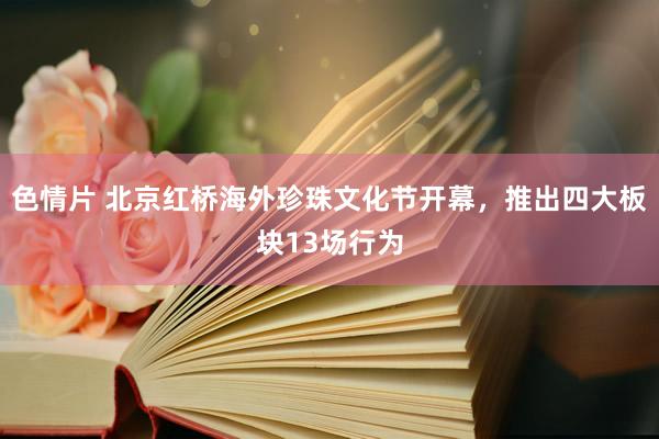 色情片 北京红桥海外珍珠文化节开幕，推出四大板块13场行为