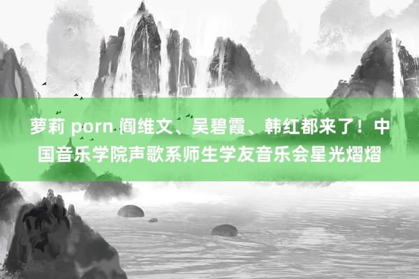 萝莉 porn 阎维文、吴碧霞、韩红都来了！中国音乐学院声歌系师生学友音乐会星光熠熠