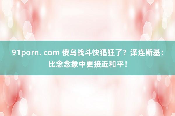 91porn. com 俄乌战斗快猖狂了？泽连斯基：比念念象中更接近和平！