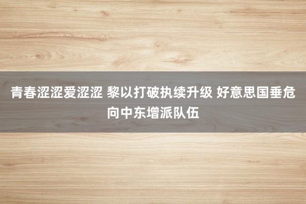 青春涩涩爱涩涩 黎以打破执续升级 好意思国垂危向中东增派队伍