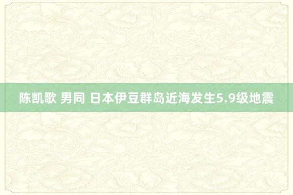 陈凯歌 男同 日本伊豆群岛近海发生5.9级地震