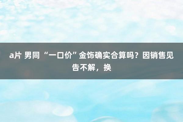 a片 男同 “一口价”金饰确实合算吗？因销售见告不解，换