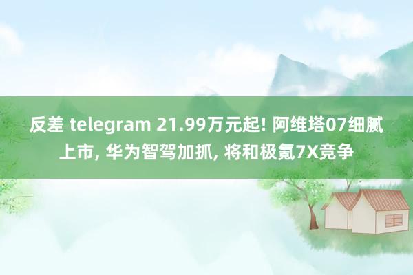 反差 telegram 21.99万元起! 阿维塔07细腻上市， 华为智驾加抓， 将和极氪7X竞争