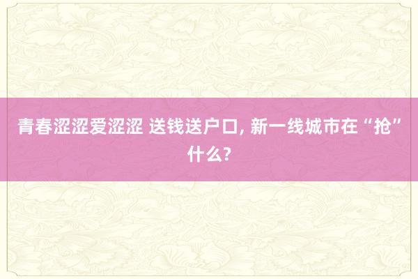 青春涩涩爱涩涩 送钱送户口， 新一线城市在“抢”什么?