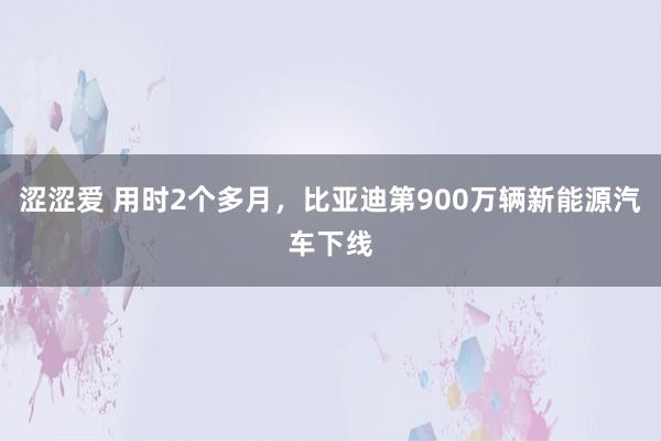 涩涩爱 用时2个多月，比亚迪第900万辆新能源汽车下线