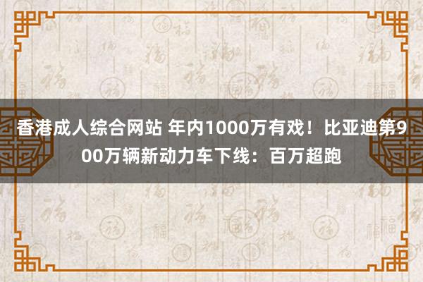 香港成人综合网站 年内1000万有戏！比亚迪第900万辆新动力车下线：百万超跑