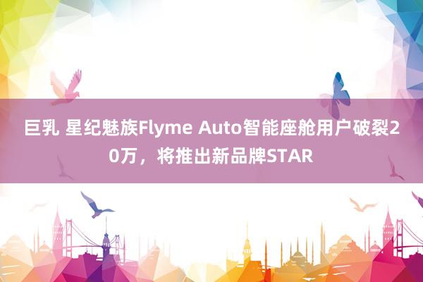 巨乳 星纪魅族Flyme Auto智能座舱用户破裂20万，将推出新品牌STAR