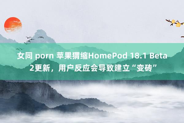 女同 porn 苹果猬缩HomePod 18.1 Beta 2更新，用户反应会导致建立“变砖”