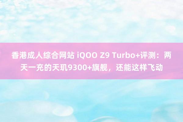 香港成人综合网站 iQOO Z9 Turbo+评测：两天一充的天玑9300+旗舰，还能这样飞动