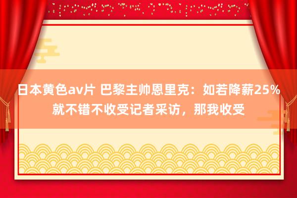 日本黄色av片 巴黎主帅恩里克：如若降薪25%就不错不收受记者采访，那我收受