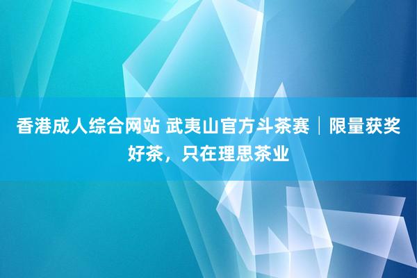 香港成人综合网站 武夷山官方斗茶赛│限量获奖好茶，只在理思茶业