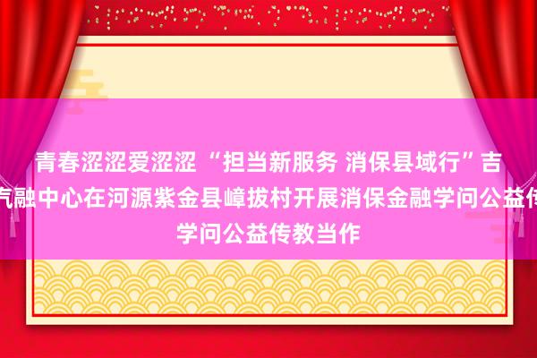 青春涩涩爱涩涩 “担当新服务 消保县域行”吉祥银行汽融中心在河源紫金县嶂拔村开展消保金融学问公益传教当作