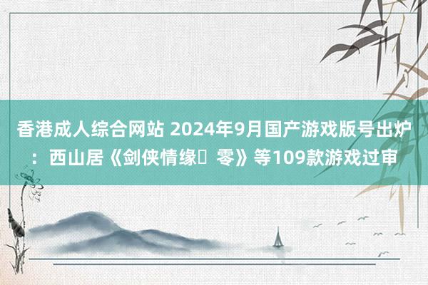 香港成人综合网站 2024年9月国产游戏版号出炉：西山居《剑侠情缘・零》等109款游戏过审