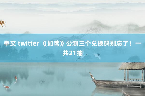 拳交 twitter 《如鸢》公测三个兑换码别忘了！一共21抽