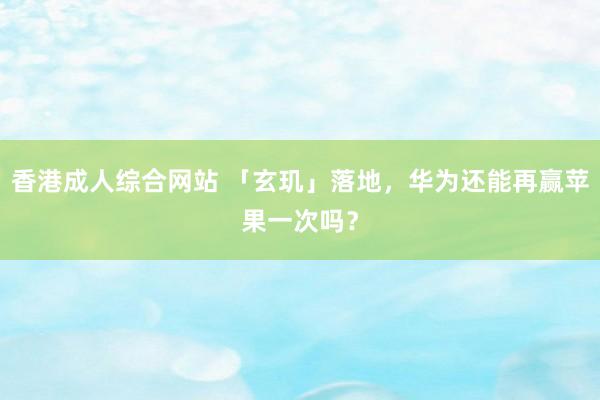 香港成人综合网站 「玄玑」落地，华为还能再赢苹果一次吗？