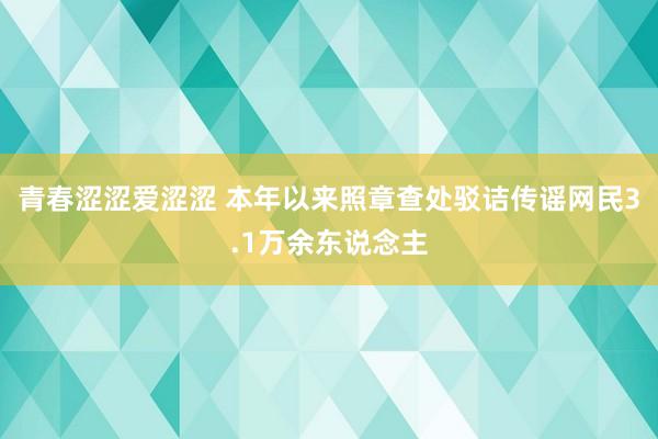 青春涩涩爱涩涩 本年以来照章查处驳诘传谣网民3.1万余东说念主