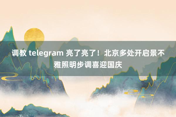 调教 telegram 亮了亮了！北京多处开启景不雅照明步调喜迎国庆