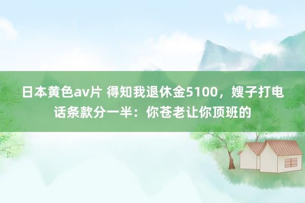 日本黄色av片 得知我退休金5100，嫂子打电话条款分一半：你苍老让你顶班的