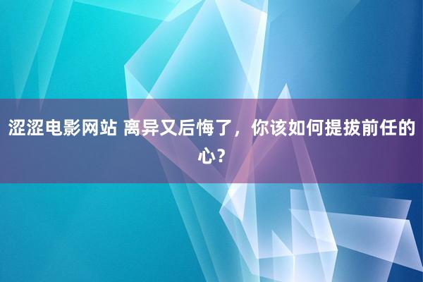 涩涩电影网站 离异又后悔了，你该如何提拔前任的心？