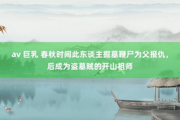 av 巨乳 春秋时间此东谈主掘墓鞭尸为父报仇，后成为盗墓贼的开山祖师