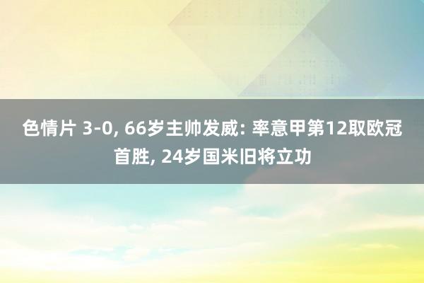 色情片 3-0， 66岁主帅发威: 率意甲第12取欧冠首胜， 24岁国米旧将立功