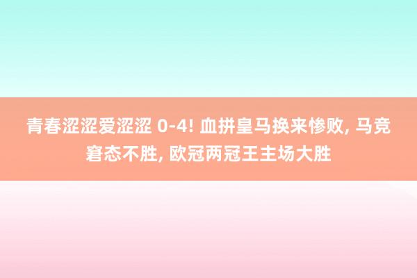 青春涩涩爱涩涩 0-4! 血拼皇马换来惨败， 马竞窘态不胜， 欧冠两冠王主场大胜