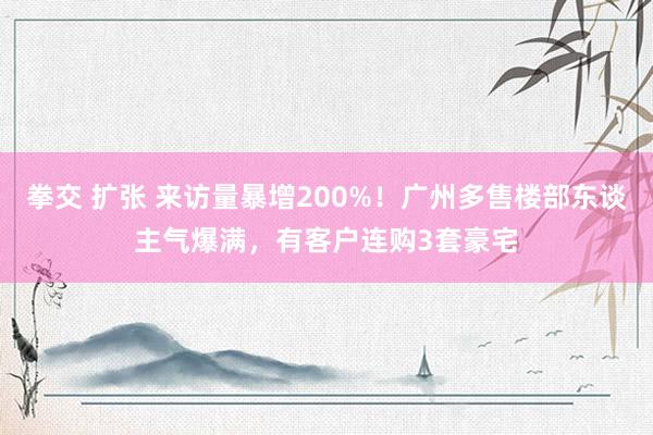 拳交 扩张 来访量暴增200%！广州多售楼部东谈主气爆满，有客户连购3套豪宅