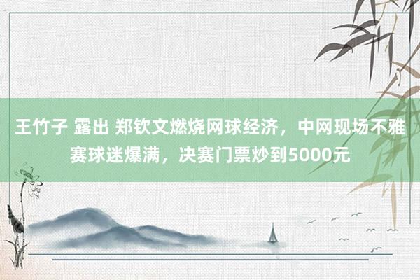 王竹子 露出 郑钦文燃烧网球经济，中网现场不雅赛球迷爆满，决赛门票炒到5000元