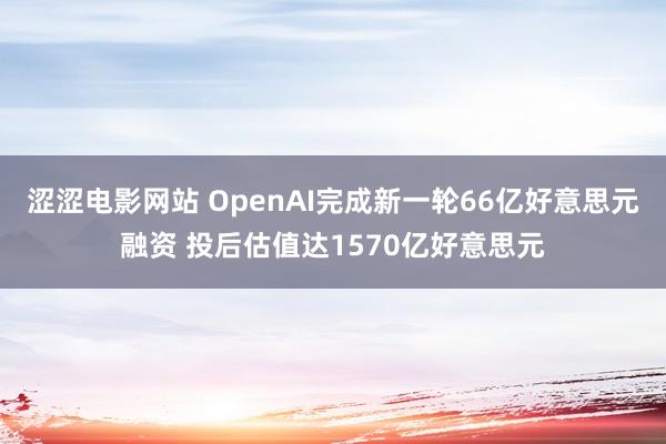 涩涩电影网站 OpenAI完成新一轮66亿好意思元融资 投后估值达1570亿好意思元