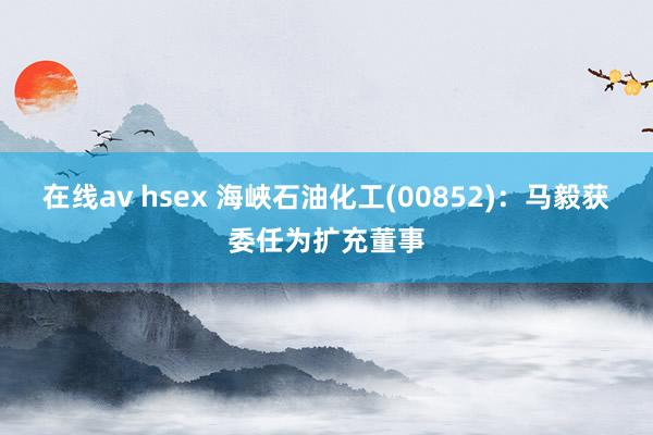 在线av hsex 海峽石油化工(00852)：马毅获委任为扩充董事