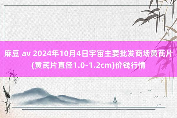 麻豆 av 2024年10月4日宇宙主要批发商场黄芪片(黄芪片直径1.0-1.2cm)价钱行情