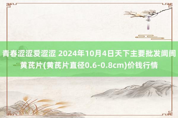 青春涩涩爱涩涩 2024年10月4日天下主要批发阛阓黄芪片(黄芪片直径0.6-0.8cm)价钱行情