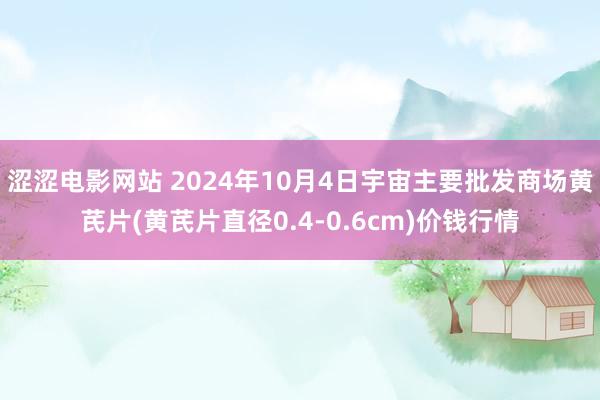 涩涩电影网站 2024年10月4日宇宙主要批发商场黄芪片(黄芪片直径0.4-0.6cm)价钱行情