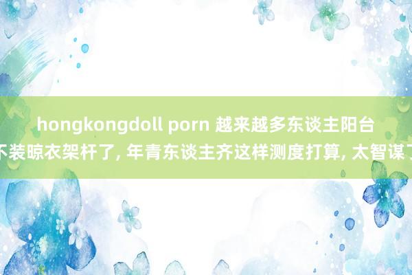 hongkongdoll porn 越来越多东谈主阳台不装晾衣架杆了, 年青东谈主齐这样测度打算, 太智谋了