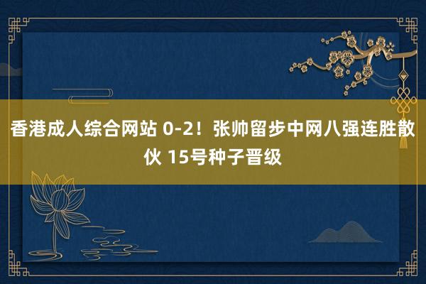 香港成人综合网站 0-2！张帅留步中网八强连胜散伙 15号种子晋级