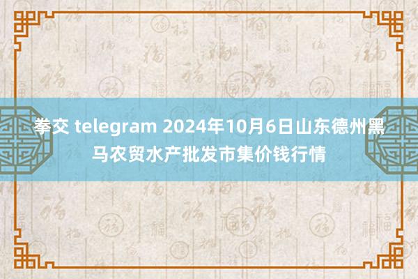 拳交 telegram 2024年10月6日山东德州黑马农贸水产批发市集价钱行情