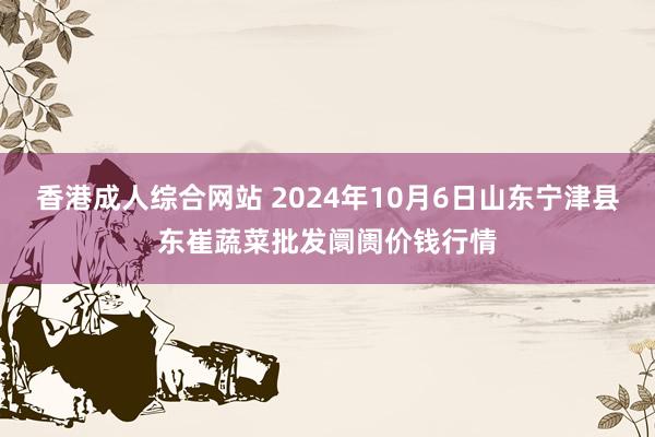 香港成人综合网站 2024年10月6日山东宁津县东崔蔬菜批发阛阓价钱行情