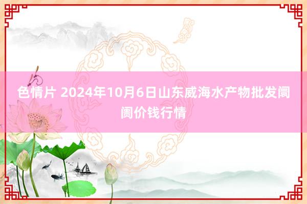 色情片 2024年10月6日山东威海水产物批发阛阓价钱行情