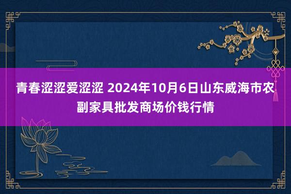 青春涩涩爱涩涩 2024年10月6日山东威海市农副家具批发商场价钱行情