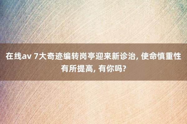 在线av 7大奇迹编转岗亭迎来新诊治， 使命慎重性有所提高， 有你吗?