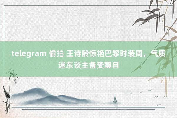 telegram 偷拍 王诗龄惊艳巴黎时装周，气质迷东谈主备受醒目